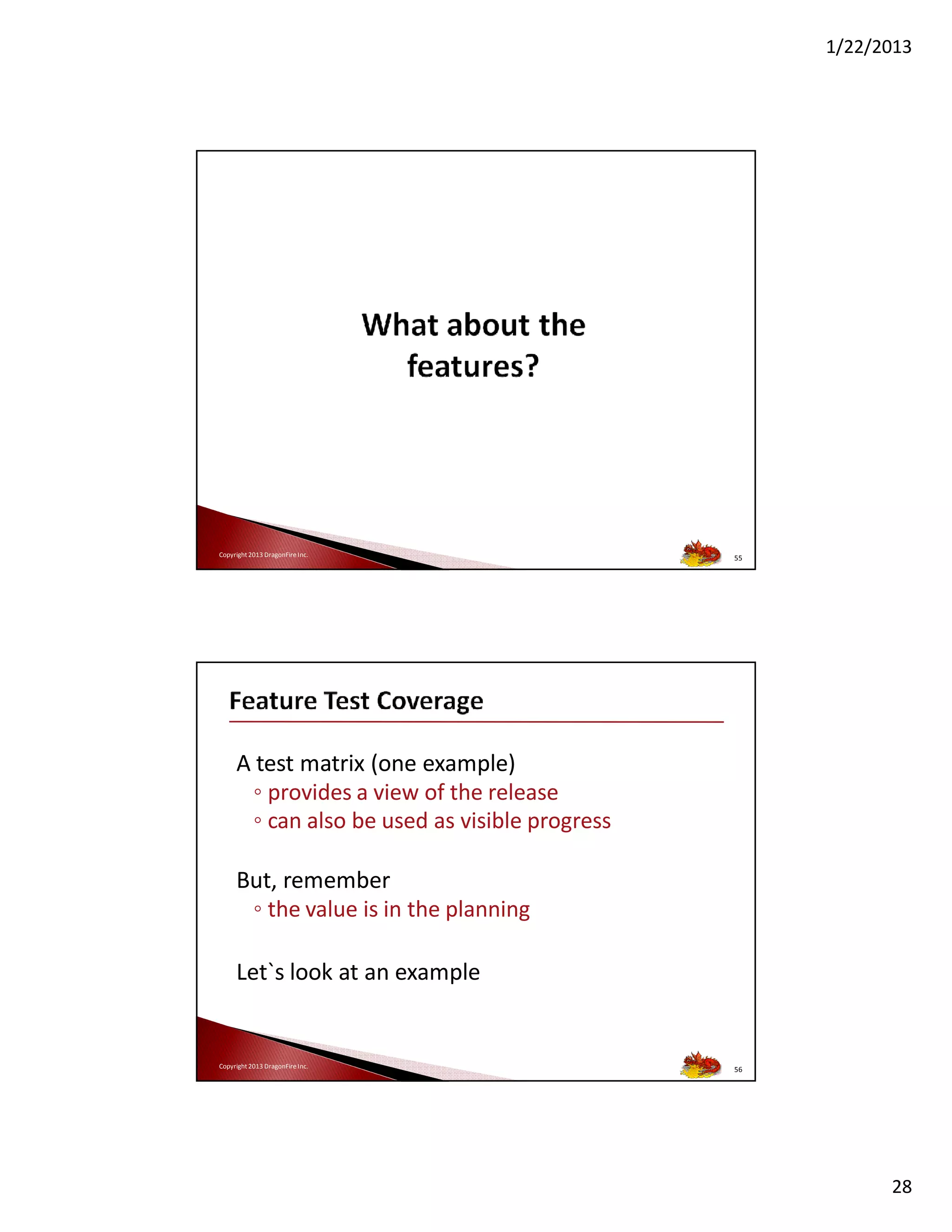 1/22/2013

Copyright 2013 DragonFire Inc.

55

A test matrix (one example)
◦ provides a view of the release
◦ can also be used as visible progress
But, remember
◦ the value is in the planning
Let`s look at an example

Copyright 2013 DragonFire Inc.

56

28

 