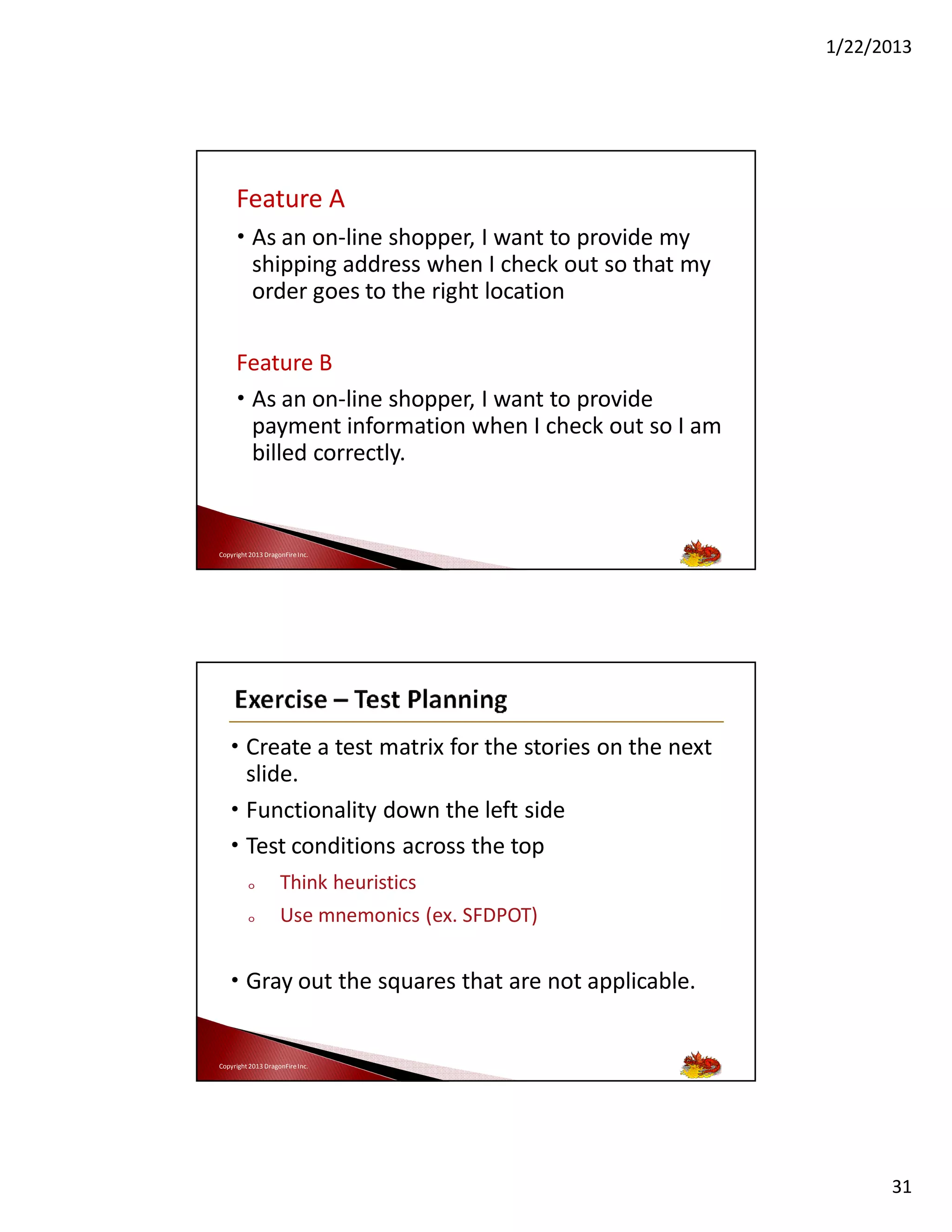 1/22/2013

Feature A
• As an on-line shopper, I want to provide my
shipping address when I check out so that my
order goes to the right location
Feature B
• As an on-line shopper, I want to provide
payment information when I check out so I am
billed correctly.

Copyright 2013 DragonFire Inc.

• Create a test matrix for the stories on the next
slide.
• Functionality down the left side
• Test conditions across the top
o

Think heuristics

o

Use mnemonics (ex. SFDPOT)

• Gray out the squares that are not applicable.

Copyright 2013 DragonFire Inc.

31

 