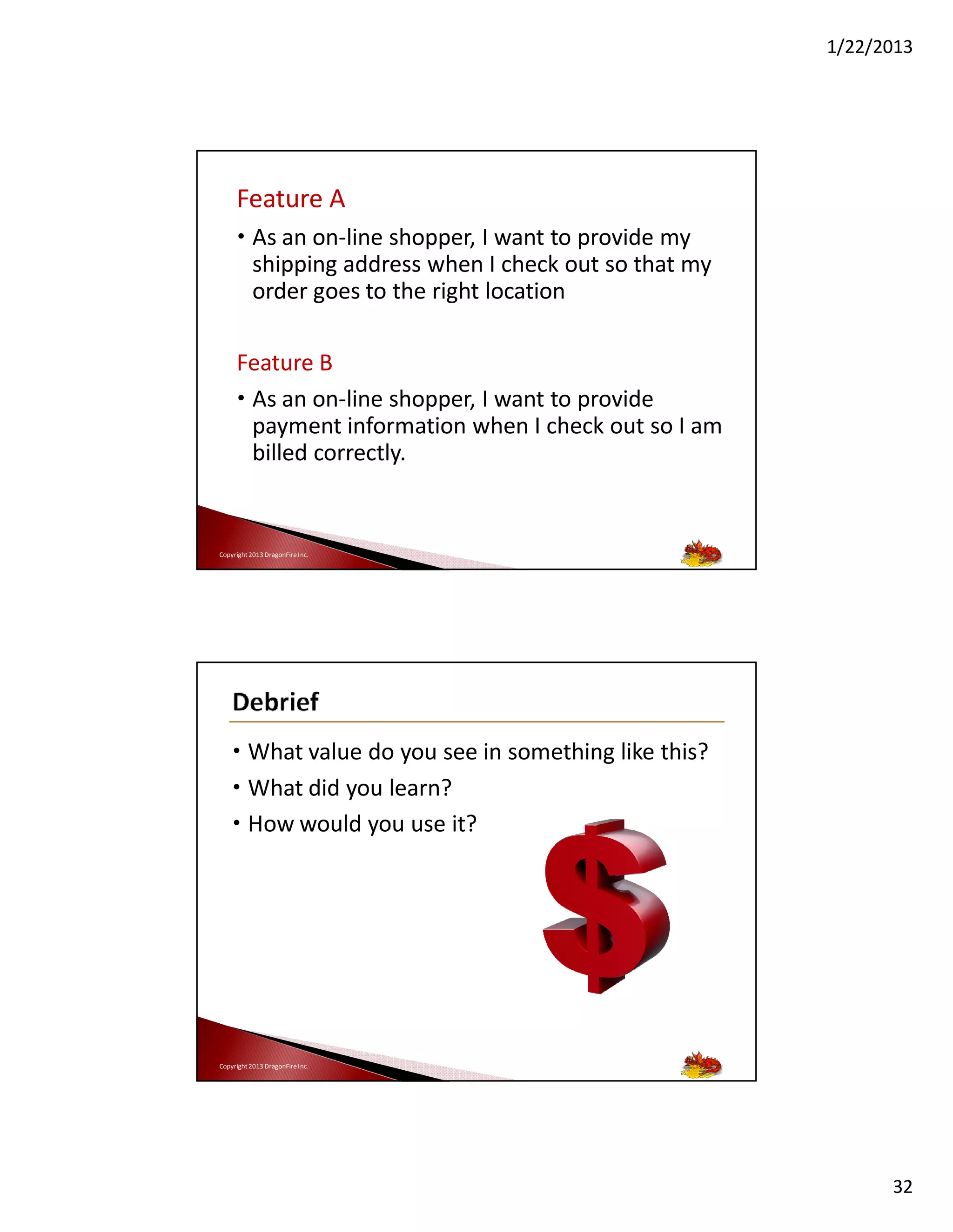 1/22/2013

Feature A
• As an on-line shopper, I want to provide my
shipping address when I check out so that my
order goes to the right location
Feature B
• As an on-line shopper, I want to provide
payment information when I check out so I am
billed correctly.

Copyright 2013 DragonFire Inc.

• What value do you see in something like this?
• What did you learn?
• How would you use it?

Copyright 2013 DragonFire Inc.

32

 