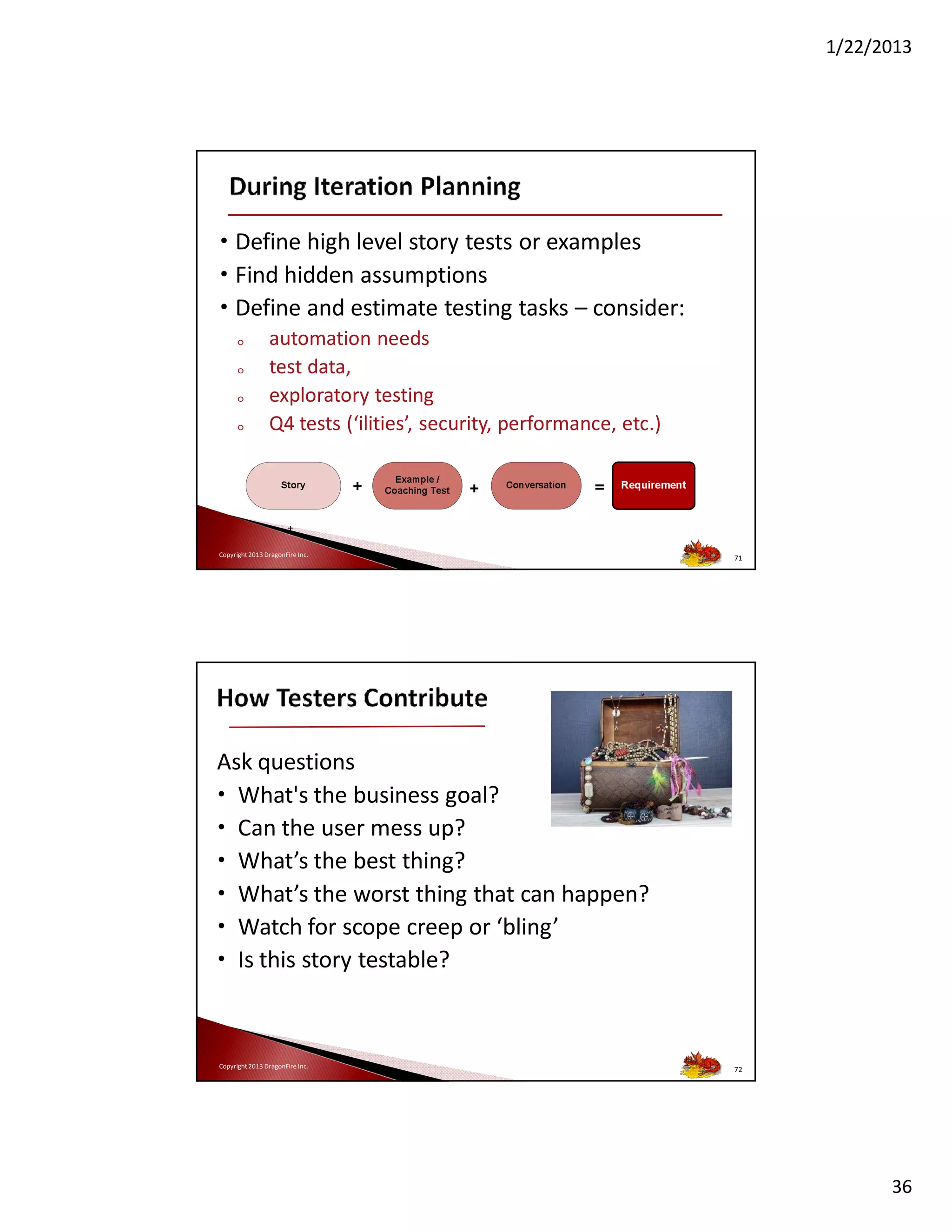 1/22/2013

• Define high level story tests or examples
• Find hidden assumptions
• Define and estimate testing tasks – consider:
o
o
o
o

automation needs
test data,
exploratory testing
Q4 tests (‘ilities’, security, performance, etc.)

Copyright 2013 DragonFire Inc.

71

Ask questions
• What's the business goal?
• Can the user mess up?
• What’s the best thing?
• What’s the worst thing that can happen?
• Watch for scope creep or ‘bling’
• Is this story testable?

Copyright 2013 DragonFire Inc.

72

36

 
