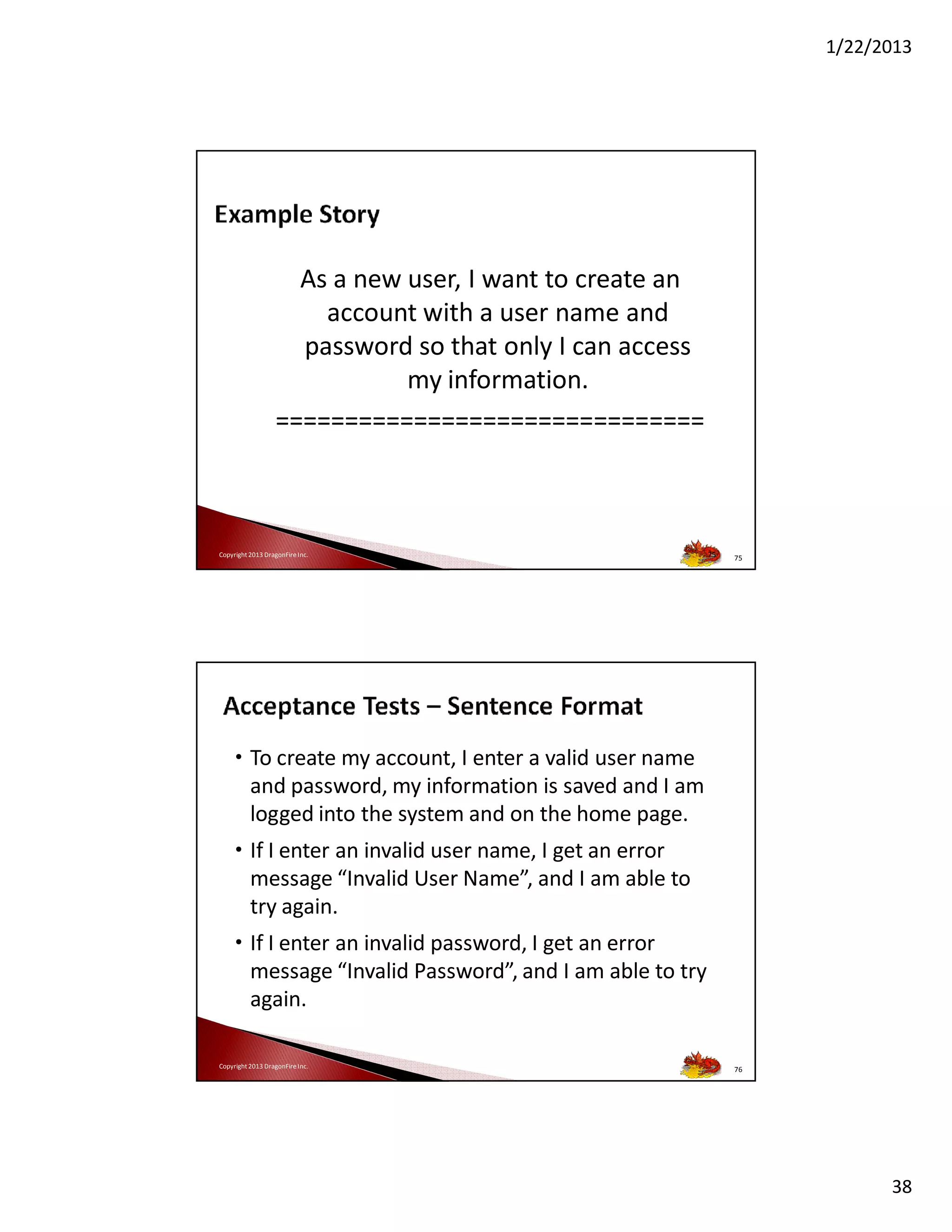 1/22/2013

As a new user, I want to create an
account with a user name and
password so that only I can access
my information.
===============================

Copyright 2013 DragonFire Inc.

75

75

• To create my account, I enter a valid user name
and password, my information is saved and I am
logged into the system and on the home page.
• If I enter an invalid user name, I get an error
message “Invalid User Name”, and I am able to
try again.
• If I enter an invalid password, I get an error
message “Invalid Password”, and I am able to try
again.
Copyright 2013 DragonFire Inc.

76

38

 
