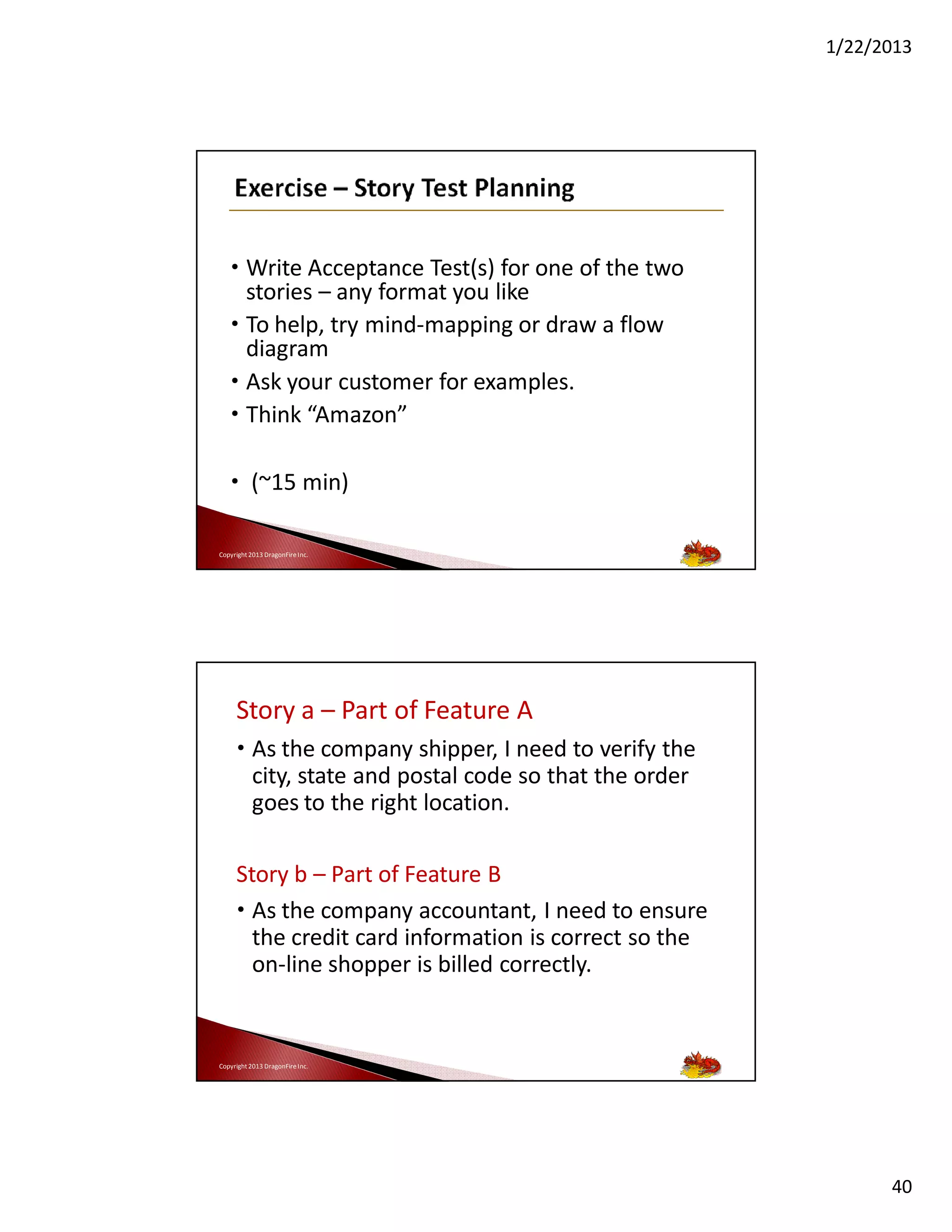 1/22/2013

• Write Acceptance Test(s) for one of the two
stories – any format you like
• To help, try mind-mapping or draw a flow
diagram
• Ask your customer for examples.
• Think “Amazon”
• (~15 min)
Copyright 2013 DragonFire Inc.

Story a – Part of Feature A
• As the company shipper, I need to verify the
city, state and postal code so that the order
goes to the right location.
Story b – Part of Feature B
• As the company accountant, I need to ensure
the credit card information is correct so the
on-line shopper is billed correctly.

Copyright 2013 DragonFire Inc.

40

 