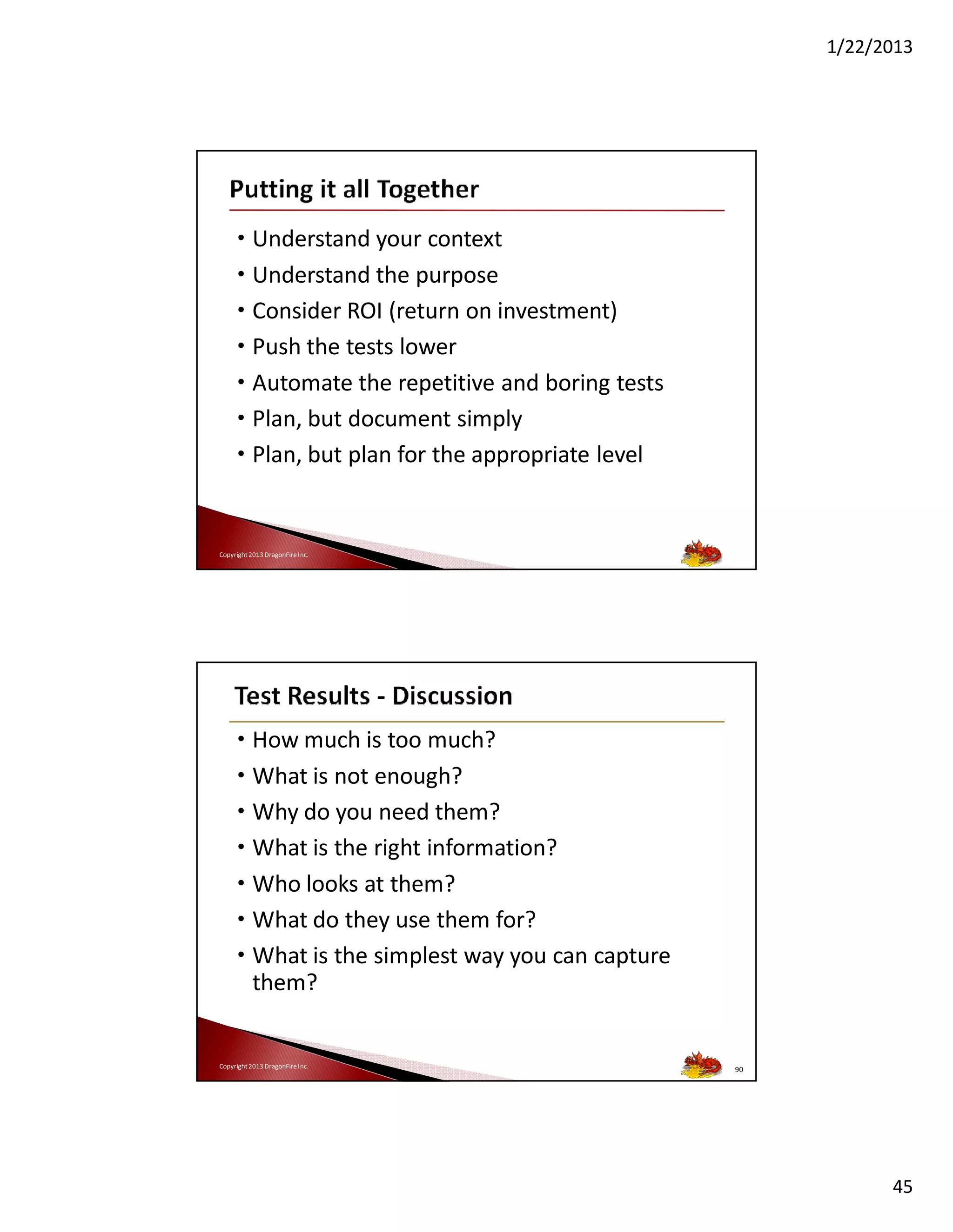 1/22/2013

• Understand your context
• Understand the purpose
• Consider ROI (return on investment)
• Push the tests lower
• Automate the repetitive and boring tests
• Plan, but document simply
• Plan, but plan for the appropriate level

Copyright 2013 DragonFire Inc.

• How much is too much?
• What is not enough?
• Why do you need them?
• What is the right information?
• Who looks at them?
• What do they use them for?
• What is the simplest way you can capture
them?

Copyright 2013 DragonFire Inc.

90

45

 