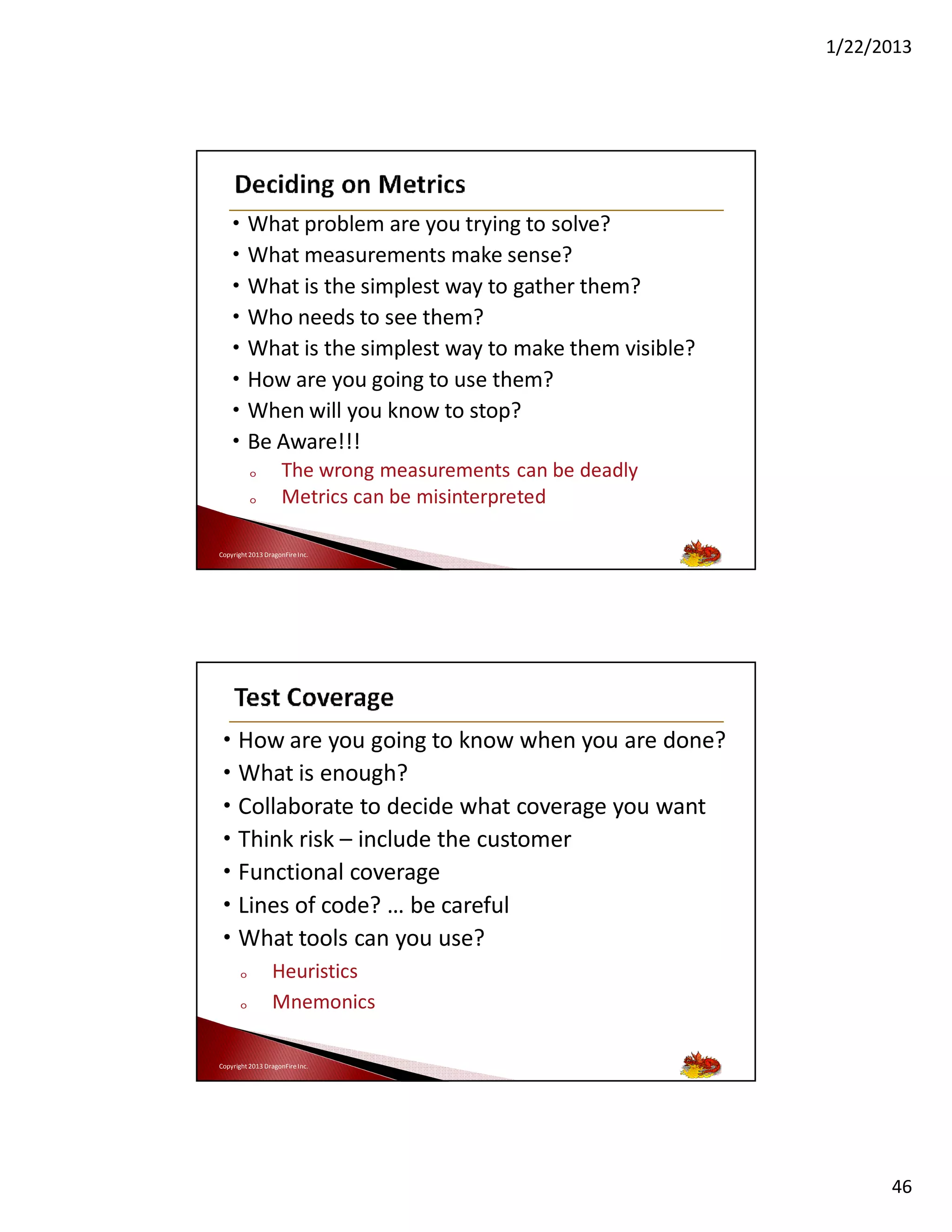 1/22/2013

•
•
•
•
•
•
•
•

What problem are you trying to solve?
What measurements make sense?
What is the simplest way to gather them?
Who needs to see them?
What is the simplest way to make them visible?
How are you going to use them?
When will you know to stop?
Be Aware!!!
o
o

The wrong measurements can be deadly
Metrics can be misinterpreted

Copyright 2013 DragonFire Inc.

• How are you going to know when you are done?
• What is enough?
• Collaborate to decide what coverage you want
• Think risk – include the customer
• Functional coverage
• Lines of code? … be careful
• What tools can you use?
o
o

Heuristics
Mnemonics

Copyright 2013 DragonFire Inc.

46

 