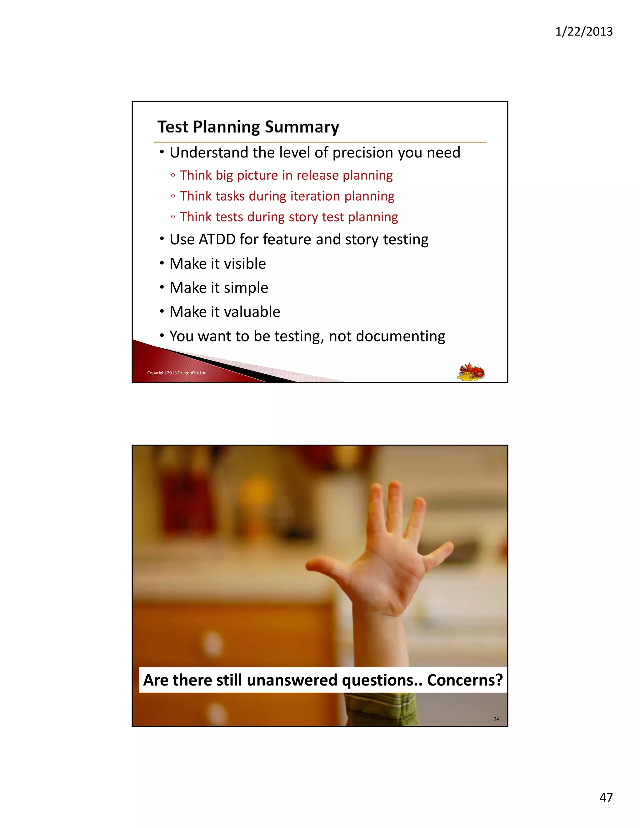 1/22/2013

• Understand the level of precision you need
◦ Think big picture in release planning
◦ Think tasks during iteration planning
◦ Think tests during story test planning

• Use ATDD for feature and story testing
• Make it visible
• Make it simple
• Make it valuable
• You want to be testing, not documenting
Copyright 2013 DragonFire Inc.

Instead of saying NO,
or being the gatekeeper
Be the information provider so
business can make the decisions
Are there still unanswered questions.. Concerns?
Copyright 2013 DragonFire Inc.

94

47

 
