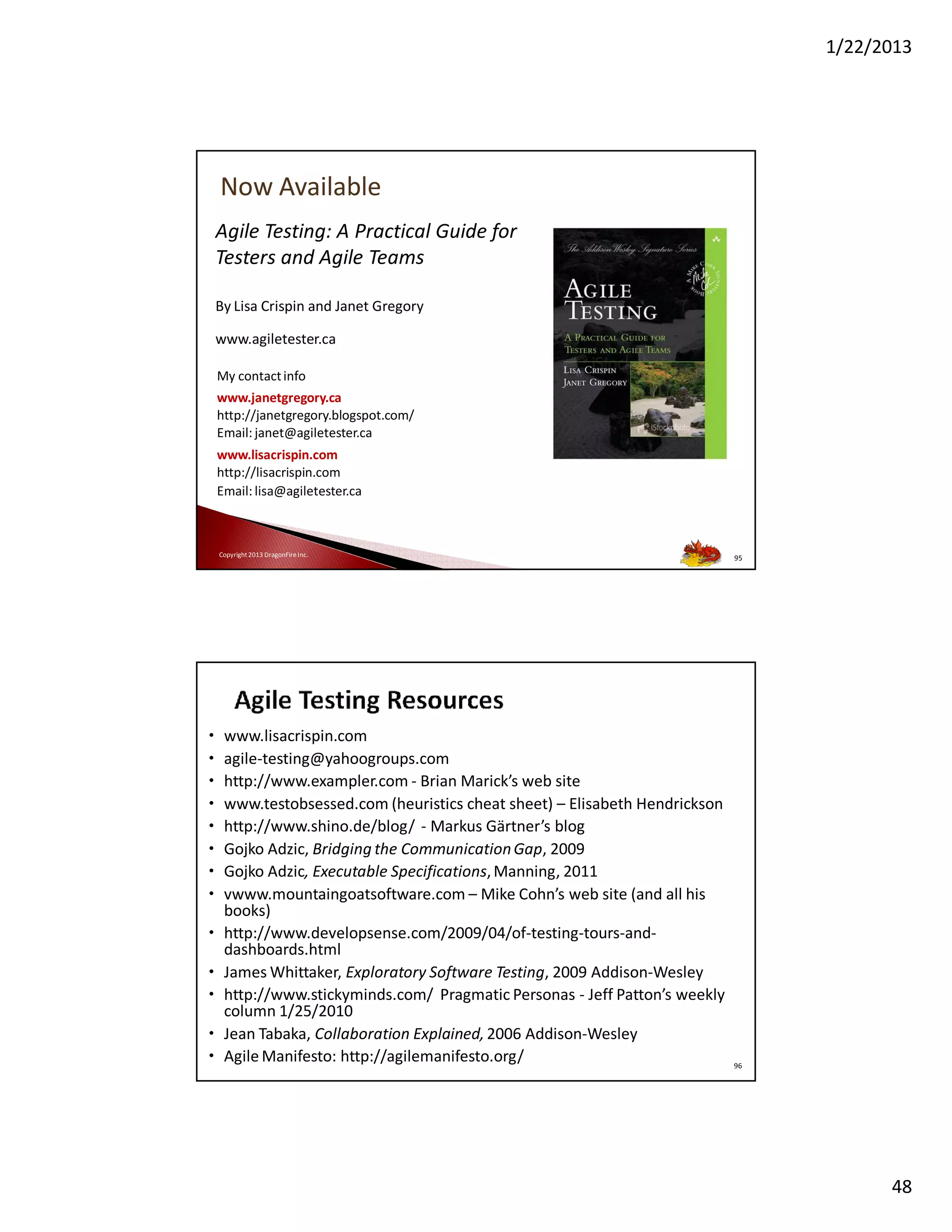 1/22/2013

Now Available
Agile Testing: A Practical Guide for
Testers and Agile Teams
By Lisa Crispin and Janet Gregory
www.agiletester.ca
My contact info
www.janetgregory.ca
http://janetgregory.blogspot.com/
Email: janet@agiletester.ca
www.lisacrispin.com
http://lisacrispin.com
Email: lisa@agiletester.ca

Copyright 2013 DragonFire Inc.

95

•
•
•
•
•
•
•
•

www.lisacrispin.com
agile-testing@yahoogroups.com
http://www.exampler.com - Brian Marick’s web site
www.testobsessed.com (heuristics cheat sheet) – Elisabeth Hendrickson
http://www.shino.de/blog/ - Markus Gärtner’s blog
Gojko Adzic, Bridging the Communication Gap, 2009
Gojko Adzic, Executable Specifications, Manning, 2011
vwww.mountaingoatsoftware.com – Mike Cohn’s web site (and all his
books)
• http://www.developsense.com/2009/04/of-testing-tours-anddashboards.html
• James Whittaker, Exploratory Software Testing, 2009 Addison-Wesley
• http://www.stickyminds.com/ Pragmatic Personas - Jeff Patton’s weekly
column 1/25/2010
• Jean Tabaka, Collaboration Explained, 2006 Addison-Wesley
• Copyright 2013Manifesto: http://agilemanifesto.org/
Agile DragonFire Inc.

96

48

 