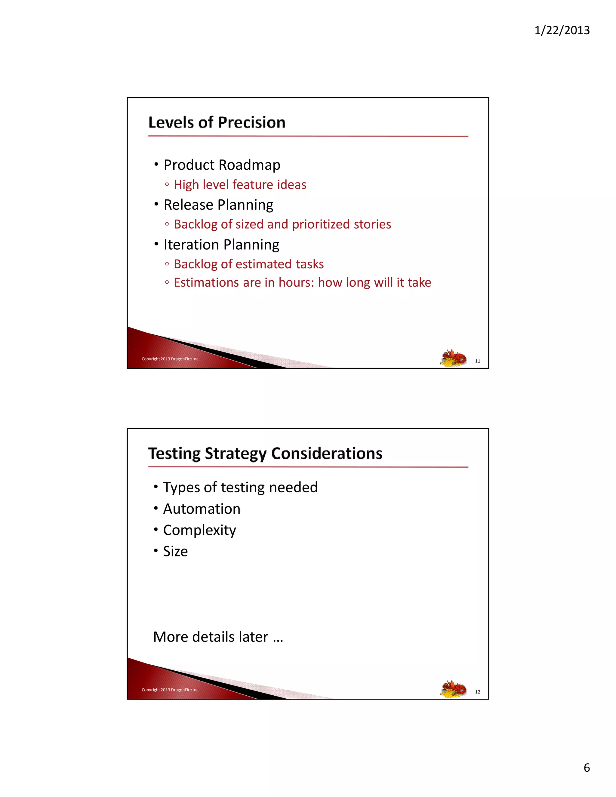 1/22/2013

• Product Roadmap
◦ High level feature ideas

• Release Planning
◦ Backlog of sized and prioritized stories

• Iteration Planning
◦ Backlog of estimated tasks
◦ Estimations are in hours: how long will it take

Copyright 2013 DragonFire Inc.

11

• Types of testing needed
• Automation
• Complexity
• Size

More details later …

Copyright 2013 DragonFire Inc.

12

6

 