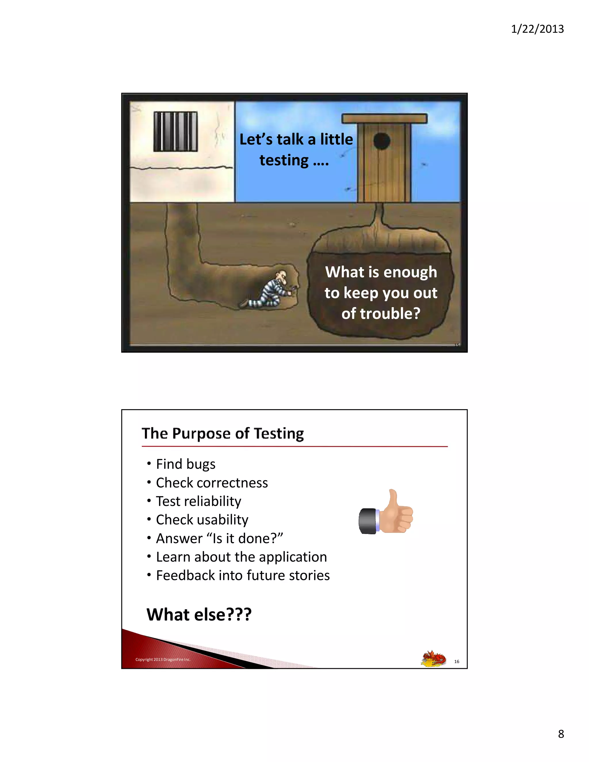1/22/2013

Let’s talk a little
testing ….

What is enough
to keep you out
of trouble?
Copyright 2013 DragonFire Inc.

15

• Find bugs
• Check correctness
• Test reliability
• Check usability
• Answer “Is it done?”
• Learn about the application
• Feedback into future stories

What else???
Copyright 2013 DragonFire Inc.

16

8

 