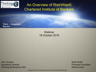 Copyright © 2016 Thinking Dimensions Global All Rights Reserved.
Think .… Investigate
Resolve
John Hudson
Operations Director
Thinking Dimensions (UK)
Webinar
18 October 2016
An Overview of RiskWise©
Chartered Institute of Bankers
Keith Smith
Principal Consultant
RiskCovered
 
