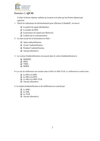 2
Exercice 3 : (QCM)
Cocher la bonne réponse sachant qu’on peut avoir plus qu’une bonne réponse par
question.
1. Parmi les indicateurs de déclenchement pour effectuer le Handoff , on trouve
la qualité du signal (RxQuality).
le nombre de BTS.
la puissance du signal reçu (Rxlevel).
la durée de la communication.
2- La mise à jour de la localisation est faite :
Après authentification.
Avant l’authentification.
Pendant l’authentification.
Aucune alternative.
3- Le vecteur d'authentification est associé dans le centre d'authentification à:
MSISDN.
IMSI.
TMSI.
MSRN.
4- Les clés de chiffrement sont stockées dans la MS et le MSC/VLR. Le chiffrement est utilisé entre :
La MS et le BSC.
La MS et la BTS.
La MS et le MSC/VLR.
Aucune alternative.
5- Le triplet d'authentification et de chiffrement est calculé par
Le MSC.
Le EIR.
Le VLR.
Aucune alternative.
 