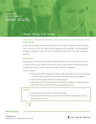 case study
Surge Hiring: Call Center
CHALLENGE
A national retail, repair and services company in the recreation industry needed to quickly
open a full service, 24/7 call center but their reputation as an employer was damaged due
to layoffs. In addition, there were two well-established call centers in the area competing
for talent.
SOLUTION
Recognizing that the talent competitors used traditional recruitment approaches focused
on salary and hours, we devised an approach to go to market with an employer branding
campaign focusing on culture, mission and “why it’s better” messaging.
Tactics included:
•	 Employer brand PR campaign including media placement of executive interviews,
connecting with local schools and working with local employment agencies
•	 Internal training and an employee referral program
•	 Integrated recruitment advertising and marketing campaign including print and
radio advertising, collateral materials and application kiosks
IMPACT
•	 Filled every position within two weeks of opening
•	 Created a talent pool that was used when the call center expanded, reducing
talent acquisition costs
DavidGroup.com
The David Group Inc. All rights reserved. Ref 15 – 120
workforce
communications
HR’s ad agency.
 