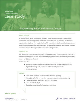 case study
Surge Hiring: Retail and Service Center
CHALLENGE
A national retail, repair and services company in the recreation industry was opening
a new retail and servicing center in a market where they had no presence. To meet the
opening-day deadline, they needed to hire 125 associates, including retail sales, customer
service, mechanics and mid-level managers. An additional challenge was that the company
was in the middle of an organization-wide cost-cutting initiative.
SOLUTION
We developed a two-pronged approach: raise awareness of the employer, our client, as a
new and exciting place to work, and create a highly personalized candidate experience to
secure candidates on the spot.
Tactics included:
•	 A three-month employer brand PR campaign that included radio, print and
digital advertising, web promotion and media PR placements
•	 A regional job fair
IMPACT
•	 Filled all 125 positions weeks ahead of the store opening
•	 Allowed time for full on-boarding and deeper customer service training
•	 Created a regional talent pool of 700+ candidates
•	 Came in under budget
•	 Created a new process for future store openings
DavidGroup.com
The David Group Inc. All rights reserved. Ref 15 – 119
workforce
communications
HR’s ad agency.
 