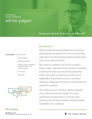 white paper
Employer Brand: Rebrand or Refresh?
workforce
communications
Introduction
With the power and speed of digital communications,
rebranding has almost become a common event. Many
organizations are rebranding themselves every five years,
and in some cases, more often.
Why would an organization do this? To succeed in
today’s market, organizations must present a compelling
and relevant brand to connect with the people that
matter: their clients or customers and other critical
stakeholders. A brand that connects is one that is
interesting, engaging and focused on the attributes and
needs of the audience.
The unfortunate truth is that the interests and needs
of the audience continually change. Thus, many
organizations are rebranding or, at the very least,
refreshing their brands periodically to keep themselves
marketable to their audiences.
HR’s ad agency.
DavidGroup.com
The David Group Inc. All rights reserved. Ref 15 – 142
A LOOK INSIDE INTRODUCTION
EMPLOYER BRAND
REBRAND OR REFRESH?
EXAMPLES: WHEN TO REBRAND,
REFRESH OR TWEAK YOUR
EMPLOYER BRAND
CONCLUSION
DEFINITIONS
TWEAK?
REBRAND?
REFRESH?
 