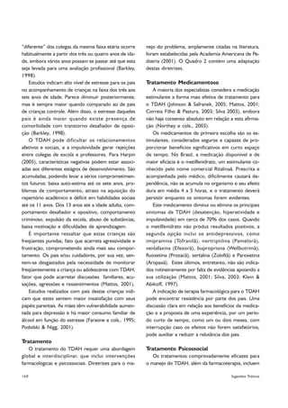 “diferente” dos colegas da mesma faixa etária ocorre      nejo do problema, amplamente citadas na literatura,
habitualmente a partir dos três ou quatro anos de ida-    foram estabelecidas pela Academia Americana de Pe-
de, embora vários anos possam se passar até que esta      diatria (2001). O Quadro 2 contém uma adaptação
seja levada para uma avaliação profissional (Barkley,     destas diretrizes.
1998).
    Estudos indicam alto nível de estresse para os pais   Tratamento Medicamentoso
no acompanhamento de crianças na faixa dos três aos           A maioria dos especialistas considera a medicação
seis anos de idade. Parece diminuir posteriormente,       estimulante a forma mais efetiva de tratamento para
mas é sempre maior quando comparado ao de pais            o TDAH (Johnson  Safranek, 2005; Mattos, 2001;
de crianças controle. Além disso, o estresse daqueles     Correia Filho  Pastura, 2003; Silva 2003), embora
pais é ainda maior quando existe presença de              não haja consenso absoluto em relação a esta afirma-
comorbidade com transtorno desafiador de oposi-           ção (Northey e cols., 2003).
ção (Barkley, 1998).                                          Os medicamentos de primeira escolha são os es-
    O TDAH pode dificultar os relacionamentos             timulantes, considerados seguros e capazes de pro-
afetivos e sociais, e a impulsividade gerar rejeições     porcionar benefícios significativos em curto espaço
entre colegas de escola e professores. Para Harpin        de tempo. No Brasil, a medicação disponível e de
(2005), características negativas podem estar associ-     maior eficácia é o metilfenidrato, um estimulante co-
adas aos diferentes estágios de desenvolvimento. São      nhecido pelo nome comercial Ritalinaâ. Prescrita e
acumuladas, podendo levar a sérios comprometimen-         acompanhada pelo médico, dificilmente causará de-
tos futuros: baixa auto-estima até os sete anos, pro-     pendência, não se acumula no organismo e seu efeito
blemas de comportamento, atraso na aquisição do           dura em média 4 a 5 horas, e o tratamento deverá
repertório acadêmico e déficit em habilidades sociais     persistir enquanto os sintomas forem evidentes.
até os 11 anos. Dos 13 anos até a idade adulta, com-          Este medicamento diminui ou elimina os principais
portamento desafiador e opositivo, comportamento          sintomas de TDAH (desatenção, hiperatividade e
criminoso, expulsão da escola, abuso de substâncias,      impulsividade) em cerca de 70% dos casos. Quando
baixa motivação e dificuldades de aprendizagem.           o metilfenidrato não produz resultados positivos, a
    É importante ressaltar que estas crianças são         segunda opção inclui os antidepressivos, como
freqüentes punidas, fato que acarreta agressividade e     imipramina (Tofranilâ), nortriptilina (Pamelorâ),
frustração, comprometendo ainda mais seu compor-          venlafaxina (Efexorâ), bupropriona (Wellbutrimâ),
tamento. Os pais e/ou cuidadores, por sua vez, sen-       fluoxetina (Prozacâ), sertalina (Zoloftâ) e Paroxetina
tem-se desgastados pela necessidade de monitorar          (Aropaxâ). Estes últimos, entretanto, não são indica-
freqüentemente a criança ou adolescente com TDAH;         dos rotineiramente por falta de evidências apoiando a
fator que pode acarretar discussões familiares, acu-      sua utilização (Mattos, 2001; Silva, 2003; Klein 
sações, agressões e ressentimentos (Mattos, 2001).        Abikoff, 1997).
    Estudos realizados com pais destas crianças indi-         A indicação de terapia farmacológica para o TDAH
cam que estes sentem maior insatisfação com seus          pode encontrar resistência por parte dos pais. Uma
papéis parentais. As mães têm vulnerabilidade aumen-      discussão clara em relação aos benefícios da medica-
tada para depressão e há maior consumo familiar de        ção e a proposta de uma experiência, por um perío-
álcool em função do estresse (Faraone e cols., 1995;      do curto de tempo, como um ou dois meses, com
Podolski  Nigg, 2001).                                   interrupção caso os efeitos não forem satisfatórios,
                                                          pode auxiliar a reduzir a relutância dos pais.
Tratamento
   O tratamento do TDAH requer uma abordagem              Tratamento Psicossocial
global e interdisciplinar, que inclui intervenções           Os tratamentos comprovadamente eficazes para
farmacológicas e psicossociais. Diretrizes para o ma-     o manejo do TDAH, além da farmacoterapia, incluem

168                                                                                               Sugestões Práticas
 
