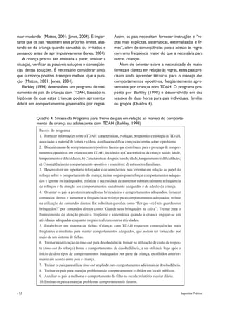 nuar mudando (Mattos, 2001; Jones, 2004). É impor-                Assim, os pais necessitam fornecer instruções e “re-
tante que os pais respeitem seus próprios limites, afas-          gras mais explícitas, sistemáticas, externalizadas e fir-
tando-se da criança quando cansados ou irritados e                mes”, além de conseqüências para a adesão às regras
pensando antes de agir impulsivamente (Jones, 2004).              com uma freqüência maior do que a necessária para
    A criança precisa ser ensinada a parar, analisar a            outras crianças.
situação, verificar as possíveis soluções e conseqüên-                Além de orientar sobre a necessidade de maior
cias destas soluções. É necessário considerar ainda               firmeza e clareza em relação às regras, estes pais pre-
que o reforço positivo é sempre melhor que a puni-                cisam ainda aprender técnicas para o manejo dos
ção (Mattos, 2001; Jones, 2004).                                  comportamentos opositivos, freqüentemente apre-
    Barkley (1998) desenvolveu um programa de trei-               sentados por crianças com TDAH. O programa pro-
namento de pais de crianças com TDAH, baseado na                  posto por Barkley (1998) é desenvolvido em dez
hipótese de que estas crianças podem apresentar                   sessões de duas horas para pais individuais, famílias
déficit em comportamentos governados por regras.                  ou grupos (Quadro 4).


            Quadro 4. Síntese do Programa para Treino de pais em relação ao manejo do comporta-
            mento da criança ou adolescente com TDAH (Barkley, 1998)
              Passos do programa
              1. Fornecer Informações sobre o TDAH: características, evolução, prognóstico e etiologia do TDAH,
              associadas a material de leitura e vídeos. Auxilia a modificar crenças incorretas sobre o problema.
              2. Discutir causas do comportamento opositivo: fatores que contribuem para a presença de compor-
              tamentos opositivos em crianças com TDAH, incluindo: a) Características da criança: saúde, idade,
              temperamento e dificuldades; b) Características dos pais: saúde, idade, temperamento e dificuldades;
              c) Conseqüências do comportamento opositivo e coercitivo; d) estressores familiares.
              3. Desenvolver um repertório reforçador e de atenção nos pais: orientar em relação ao papel do
              reforço sobre o comportamento da criança; treinar os pais para reforçar comportamentos adequa-
              dos e ignorar os inadequados; enfatizar a necessidade de aumentar substancialmente a freqüência
              de reforços e de atenção aos comportamentos socialmente adequados e de adesão da criança.
              4. Orientar os pais a prestarem atenção nas brincadeiras e comportamentos adequados, fornecer
              comandos diretos e aumentar a freqüência de reforço para comportamentos adequados; treinar
              na utilização de comandos diretos: Ex: substituir questões como “Por que você não guarda seus
              brinquedos?” por comandos diretos como “Guarde seus brinquedos na caixa”; Treinar para o
              fornecimento de atenção positiva freqüente e sistemática quando a criança engajar-se em
              atividades adequadas enquanto os pais realizam outras atividades.
              5. Estabelecer um sistema de fichas: Crianças com TDAH requerem conseqüências mais
              freqüentes e imediatas para manter comportamentos adequados, que podem ser fornecidas por
              meio de um sistema de fichas.
              6. Treinar na utilização de time-out para desobediência: treinar na utilização de custo de respos-
              ta (time-out do reforço) frente a comportamentos de desobediência, a ser utilizado logo após o
              início de dois tipos de comportamentos inadequados por parte da criança, escolhidos anterior-
              mente em acordo entre pais e criança.
              7. Treinar os pais para utilizar time-out ampliado para comportamentos adicionais de desobediência.
              8. Treinar os pais para manejar problemas de comportamentos exibidos em locais públicos.
              9. Auxiliar os pais a melhorar o comportamento do filho na escola: relatório escolar diário.
              10. Ensinar os pais a manejar problemas comportamentais futuros.


172                                                                                                                  Sugestões Práticas
 