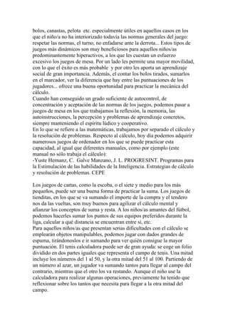 bolos, canastas, pelota etc. especialmente útiles en aquellos casos en los
que el niño/a no ha interiorizado todavía las normas generales del juego:
respetar las normas, el turno, no enfadarse ante la derrota... Estos tipos de
juegos más dinámicos son muy beneficiosos para aquellos niños/as
predominantemente hiperactivos, a los que les cuestan un esfuerzo
excesivo los juegos de mesa. Por un lado les permite una mayor movilidad,
con lo que el éxito es más probable y por otro les aporta un aprendizaje
social de gran importancia. Además, el contar los bolos tirados, sumarlos
en el marcador, ver la diferencia que hay entre las puntuaciones de los
jugadores... ofrece una buena oportunidad para practicar la mecánica del
cálculo.
Cuando han conseguido un grado suficiente de autocontrol, de
concentración y aceptación de las normas de los juegos, podemos pasar a
juegos de mesa en los que trabajamos la reflexión, la memoria, las
autoinstrucciones, la percepción y problemas de aprendizaje concretos,
siempre manteniendo el espíritu lúdico y cooperativo.
En lo que se refiere a las matemáticas, trabajamos por separado el cálculo y
la resolución de problemas. Respecto al cálculo, hoy día podemos adquirir
numerosos juegos de ordenador en los que se puede practicar esta
capacidad, al igual que diferentes manuales, como por ejemplo (este
manual no sólo trabaja el cálculo):
-Yuste Hernanz, C. Galve Manzano, J. L. PROGRESINT. Programas para
la Estimulación de las habilidades de la Inteligencia. Estrategias de cálculo
y resolución de problemas. CEPE

Los juegos de cartas, como la escoba, o el siete y medio para los más
pequeños, puede ser una buena forma de practicar la suma. Los juegos de
tienditas, en los que se va sumando el importe de la compra y el tendero
nos da las vueltas, son muy buenos para agilizar el cálculo mental y
afianzar los conceptos de suma y resta. A los niños/as amantes del fútbol,
podemos hacerles sumar los puntos de sus equipos preferidos durante la
liga, calcular a qué distancia se encuentran entre sí, etc.
Para aquellos niños/as que presentan serias dificultades con el cálculo se
emplearán objetos manipulables, podemos jugar con dados grandes de
espuma, tirándonoslos e ir sumando para ver quién consigue la mayor
puntuación. El tenis calculadora puede ser de gran ayuda: se coge un folio
dividido en dos partes iguales que representa el campo de tenis. Una mitad
incluye los números del 1 al 50, y la otra mitad del 51 al 100. Partiendo de
un número al azar, un jugador va sumando tantos para llegar al campo del
contrario, mientras que el otro los va restando. Aunque el niño use la
calculadora para realizar algunas operaciones, previamente ha tenido que
reflexionar sobre los tantos que necesita para llegar a la otra mitad del
campo.
 