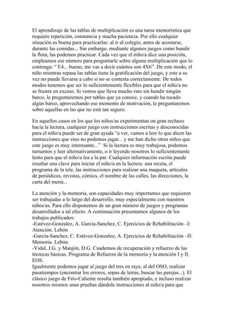 El aprendizaje de las tablas de multiplicación es una tarea memorística que
requiere repetición, constancia y mucha paciencia. Por ello cualquier
situación es buena para practicarlas: al ir al colegio, antes de acostarse,
durante las comidas... Sin embargo, mediante algunos juegos como hundir
la flota, las podemos practicar. Cada vez que el niño/a dice una posición,
empleamos ese número para preguntarle sobre alguna multiplicación que lo
contenga: “ E4... bueno, me vas a decir cuántos son 4X6”. De este modo, el
niño mientras repasa las tablas tiene la gratificación del juego, y este a su
vez no puede llevarse a cabo si no se contesta correctamente. De todos
modos tenemos que ser lo suficientemente flexibles para que el niño/a no
se frustre en exceso. Si vemos que lleva mucho rato sin hundir ningún
barco, le preguntaremos por tablas que ya conoce, y cuando ha tocado
algún barco, aprovechando ese momento de motivación, le preguntaremos
sobre aquellas en las que no está tan seguro.

En aquellos casos en los que los niños/as experimentan un gran rechazo
hacia la lectura, cualquier juego con instrucciones escritas y desconocidas
para el niño/a puede ser de gran ayuda “a ver, vamos a leer lo que dicen las
instrucciones que sino no podemos jugar... y me han dicho otros niños que
este juego es muy interesante...” Si la lectura es muy trabajosa, podemos
turnarnos y leer alternativamente, o ir leyendo nosotros lo suficientemente
lento para que el niño/a lea a la par. Cualquier información escrita puede
resultar una clave para iniciar el niño/a en la lectura: una receta, el
programa de la tele, las instrucciones para realizar una maqueta, artículos
de periódicos, revistas, cómics, el nombre de las calles, las direcciones, la
carta del menú...

La atención y la memoria, son capacidades muy importantes que requieren
ser trabajadas a lo largo del desarrollo, muy especialmente con nuestros
niños/as. Para ello disponemos de un gran número de juegos y programas
desarrollados a tal efecto. A continuación presentamos algunos de los
trabajos publicados:
-Estévez-Gonzalez, A. García-Sanchez, C. Ejercicios de Rehabilitación –I:
Atención. Lebón
-García-Sanchez, C. Estévez-Gonzalez, A. Ejercicios de Rehabilitación –II:
Memoria. Lebón.
-Vidal, J.G. y Manjón, D.G. Cuadernos de recuperación y refuerzo de las
técnicas básicas. Programa de Refuerzo de la memoria y la atención I y II.
EOS.
Igualmente podemos jugar al juego del tres en raya, al del OSO, realizar
pasatiempos (encontrar los errores, sopas de letras, buscar las parejas...). El
clásico juego de Frío-Caliente resulta también apropiado, e incluso realizar
nosotros mismos unas pruebas dándole instrucciones al niño/a para que
 