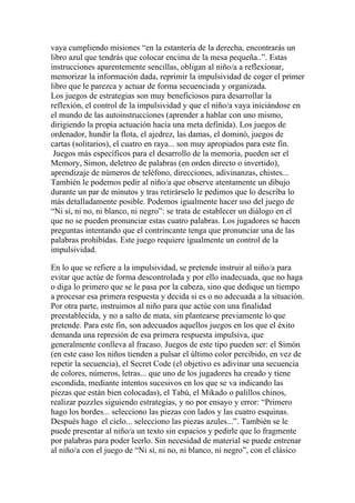 vaya cumpliendo misiones “en la estantería de la derecha, encontrarás un
libro azul que tendrás que colocar encima de la mesa pequeña..”. Estas
instrucciones aparentemente sencillas, obligan al niño/a a reflexionar,
memorizar la información dada, reprimir la impulsividad de coger el primer
libro que le parezca y actuar de forma secuenciada y organizada.
Los juegos de estrategias son muy beneficiosos para desarrollar la
reflexión, el control de la impulsividad y que el niño/a vaya iniciándose en
el mundo de las autoinstrucciones (aprender a hablar con uno mismo,
dirigiendo la propia actuación hacia una meta definida). Los juegos de
ordenador, hundir la flota, el ajedrez, las damas, el dominó, juegos de
cartas (solitarios), el cuatro en raya... son muy apropiados para este fin.
 Juegos más específicos para el desarrollo de la memoria, pueden ser el
Memory, Simon, deletreo de palabras (en orden directo o invertido),
aprendizaje de números de teléfono, direcciones, adivinanzas, chistes...
También le podemos pedir al niño/a que observe atentamente un dibujo
durante un par de minutos y tras retirárselo le pedimos que lo describa lo
más detalladamente posible. Podemos igualmente hacer uso del juego de
“Ni sí, ni no, ni blanco, ni negro”: se trata de establecer un diálogo en el
que no se pueden pronunciar estas cuatro palabras. Los jugadores se hacen
preguntas intentando que el contrincante tenga que pronunciar una de las
palabras prohibidas. Este juego requiere igualmente un control de la
impulsividad.

En lo que se refiere a la impulsividad, se pretende instruir al niño/a para
evitar que actúe de forma descontrolada y por ello inadecuada, que no haga
o diga lo primero que se le pasa por la cabeza, sino que dedique un tiempo
a procesar esa primera respuesta y decida si es o no adecuada a la situación.
Por otra parte, instruimos al niño para que actúe con una finalidad
preestablecida, y no a salto de mata, sin plantearse previamente lo que
pretende. Para este fin, son adecuados aquellos juegos en los que el éxito
demanda una represión de esa primera respuesta impulsiva, que
generalmente conlleva al fracaso. Juegos de este tipo pueden ser: el Simón
(en este caso los niños tienden a pulsar el último color percibido, en vez de
repetir la secuencia), el Secret Code (el objetivo es adivinar una secuencia
de colores, números, letras... que uno de los jugadores ha creado y tiene
escondida, mediante intentos sucesivos en los que se va indicando las
piezas que están bien colocadas), el Tabú, el Mikado o palillos chinos,
realizar puzzles siguiendo estrategias, y no por ensayo y error: “Primero
hago los bordes... selecciono las piezas con lados y las cuatro esquinas.
Después hago el cielo... selecciono las piezas azules...”. También se le
puede presentar al niño/a un texto sin espacios y pedirle que lo fragmente
por palabras para poder leerlo. Sin necesidad de material se puede entrenar
al niño/a con el juego de “Ni sí, ni no, ni blanco, ni negro”, con el clásico
 