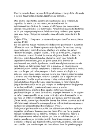 Caravín caraván, hacer carreras de llegar el último, el juego de la silla vacía
o incluso hacer torres de naipes, recorridos de dominó...

Otro ámbito importante a desarrollar en estos niños es la reflexión, la
capacidad de hablar con uno mismo, en otros términos las
autoinstrucciones. Se trata de entrenar al niño/a para que mantenga un
diálogo consigo mismo, y se autorregule. Para ello son adecuadas las tareas
en las que tenga que fragmentar la información y realizarla paso a paso
para tener éxito. El siguiente manual es muy adecuado para este tipo de
tarea:
-Orjales Villar, I. Programas de entrenamiento para descifrar instrucciones
escritas. CEPE.
Por otra parte se pueden realizar actividades como pueden ser el buscar las
diferencias entre dos dibujos aparentemente iguales. En este caso es muy
importante que el niño/a fragmente el dibujo y lo analice por partes:
“Primero las orejas... después la cara...” y no de modo global. Juegos ya
mencionados como el dominó, las damas, el ajedrez, hundir la flota... le
ofrecen al niño/a la posibilidad de planear su juego y por lo tanto de
organizar el pensamiento, para así poder ganar. Para entrenar en
autoinstrucciones, resulta igualmente beneficioso el plantear un recorrido
para llegar a un determinado lugar, con la ayuda de un plano (si no se
utilizase el plano, también se reforzaría la memoria, ya que el niño/a tendrá
que recordar por qué calles pasa para ir desde su casa al colegio, a la
estación. Como puede verse cualquier recurso que requiera seguir un orden
o plantear una serie de etapas sucesivas cumplirá con el objetivo que nos
proponemos. Por ello, seguir recetas de cocina, realizar trabajos de
manualidades en los que haya que seguir un orden, la papiroflexia, los
juegos de construcción en los que se copia un modelo (montar los juguetes
de los huevos Kinder) pueden realizarse en casa y ayudan
considerablemente al niño/a. Para aquellos niños/a que muestran
predisposición por las tareas de escritura, o que por lo menos no les supone
un esfuerzo considerable, se les puede pedir ejercicios de redacción en los
que haya un orden preestablecido, como por ejemplo escribir una carta
(fecha, saludo, contar algo, despedida, firma). Por último, podemos pedir al
niño/a tareas de ordenación, como pueden ser ordenar textos en desorden o
las historias temporales (tipo historietas del WISC).
Trabajamos igualmente la evocación, con el fin de que el niño/a agilice la
capacidad para buscar los conceptos que desea. Con este fin, se pueden
realizar encadenamiento de palabras, por letras o por sílabas; pedirle al
niño/a que enumere todos los objetos que tiene en su habitación, en la
cocina... con la mayor precisión posible, durante dos minutos; jugar al
Chocolat: se le pide que diga un nombre, un objeto, un animal, una ciudad,
una comida... que empiecen por una determinada letra. Se pueden agregar
 