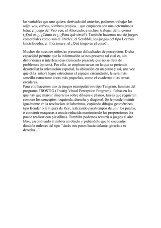 las variables que uno quiera; derivado del anterior, podemos trabajar los
adjetivos, verbos, nombres propios... que empiecen con una determinada
letra; el juego del Veo veo; el Ahorcado, e incluso trabajar definiciones
(¿Qué es ¿, ¿Cómo es ¿, ¿Para qué sirve?). También hacemos uso de juegos
comerciales como son el Intelec, el Scrabble, los juegos del tipo Lectrón
Enciclopedia, el Piccionary, el ¿Qué tengo en el coco?...

Muchos de nuestros niños/as presentan dificultades de percepción. Dicha
capacidad permite que la información se nos presente tal cual es, sin
distorsiones o interferencias (teniendo presente que no se trata de
problemas ópticos). Por ello, se emplean tareas en la que se pretende
desarrollar la orientación espacial, la ubicación en un plano y así, una vez
que el/la niño/a logre estructurar el espacio circundante, le será más
sencillo estructurar áreas más pequeñas, como el cuaderno o las tareas
escolares.
Para ello hacemos uso de juegos manipulativos tipo Tangram, láminas del
programa FROSTIG (Frostig Visual Perception Program), fichas en las
que hay que marcar itinerarios sobre dibujos o planos, tareas que requieran
conocer los conceptos: izquierda, derecha y diagonal. Se le puede instruir
igualmente en la resolución de laberintos, copiando dibujos geométricos,
tipo Bender o la Figura de Rey, realizando pasatiempos de unir los puntos,
o construir maquetas a escala reducida manteniendo las proporciones (se
puede realizar con plastilina). También podemos recurrir a juegos al aire
libre, escondiendo al niño/a un objeto y pidiéndole que lo encuentre
dándole órdenes del tipo “darás tres pasos hacia delante, girarás a tu
derecha...”.
 