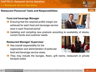 Slide 11 of 25
TOPIC
CHAPTER 01: Restaurant Service Operations
1.1 Restaurant Service Operations
Food and beverage Manager
 Ensuring that the required profits margin are
achieved for each food and beverage service
area in each financial period
 Updating and compiling new products according to availability of stocks,
current trends and customer needs.
Restaurant Manager/ Supervisor
 Has overall responsibility for the
organization and administration of particular
food and beverage service areas.
 They may include the lounges, floors, grill rooms, restaurant or private
banquet suites.
Restaurant Personnel Tasks and Responsibilities:
 