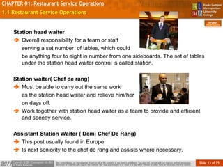 Slide 13 of 25
TOPIC
CHAPTER 01: Restaurant Service Operations
1.1 Restaurant Service Operations
Station head waiter
 Overall responsibility for a team or staff
serving a set number of tables, which could
be anything four to eight in number from one sideboards. The set of tables
under the station head waiter control is called station.
Station waiter( Chef de rang)
 Must be able to carry out the same work
as the station head waiter and relieve him/her
on days off.
 Work together with station head waiter as a team to provide and efficient
and speedy service.
Assistant Station Waiter ( Demi Chef De Rang)
 This post usually found in Europe.
 Is next seniority to the chef de rang and assists where necessary.
 