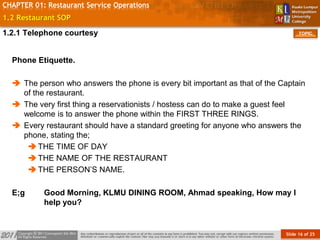 Slide 16 of 25
TOPIC
CHAPTER 01: Restaurant Service Operations
1.2 Restaurant SOP
Phone Etiquette.
 The person who answers the phone is every bit important as that of the Captain
of the restaurant.
 The very first thing a reservationists / hostess can do to make a guest feel
welcome is to answer the phone within the FIRST THREE RINGS.
 Every restaurant should have a standard greeting for anyone who answers the
phone, stating the;
THE TIME OF DAY
THE NAME OF THE RESTAURANT
THE PERSON’S NAME.
E;g Good Morning, KLMU DINING ROOM, Ahmad speaking, How may I
help you?
1.2.1 Telephone courtesy
 