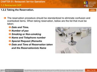 Slide 17 of 25
TOPIC
CHAPTER 01: Restaurant Service Operations
1.2 Restaurant SOP
 The reservation procedure should be standardized to eliminate confusion and
overlooked items. When taking reservation, below are the list that must be
taken;
Date and Time.
Number of pax
Smoking or Non-smoking
Name and Telephone number
Special Request (Remarks
Date and Time of Reservation taken
and the Reservationists Name
1.2.2 Taking the Reservation.
 