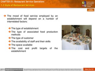 Slide 20 of 25
TOPIC
CHAPTER 01: Restaurant Service Operations
1.3 Style of Restaurant Services
 The mood of food service employed by an
establishment will depend on a number of
interrelated factors:
The type of establishment
The type of associated food production
methods
The type of customer
The availability of staff and their skills
The space available
The cost and profit targets of the
establishment
 