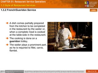 Slide 22 of 25
TOPIC
CHAPTER 01: Restaurant Service Operations
1.3 Style of Restaurant Services
 A dish comes partially prepared
from the kitchen to be completed
in the restaurant by the waiter or,
when a complete meal is cooked
at the table-side in the restaurant.
 The cooking is done on a
gueridon trolley.
 The waiter plays a prominent part,
as he is required to fillet, carve,
flambé.
1.3.2 French/Gueridon Service
 