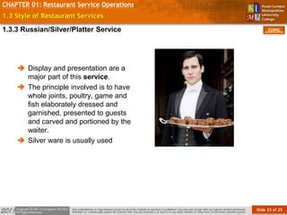 Slide 23 of 25
TOPIC
CHAPTER 01: Restaurant Service Operations
1.3 Style of Restaurant Services
 Display and presentation are a
major part of this service.
 The principle involved is to have
whole joints, poultry, game and
fish elaborately dressed and
garnished, presented to guests
and carved and portioned by the
waiter.
 Silver ware is usually used
1.3.3 Russian/Silver/Platter Service
 