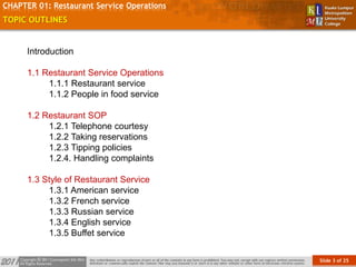Slide 3 of 25
TOPIC
CHAPTER 01: Restaurant Service Operations
TOPIC OUTLINES
Introduction
1.1 Restaurant Service Operations
1.1.1 Restaurant service
1.1.2 People in food service
1.2 Restaurant SOP
1.2.1 Telephone courtesy
1.2.2 Taking reservations
1.2.3 Tipping policies
1.2.4. Handling complaints
1.3 Style of Restaurant Service
1.3.1 American service
1.3.2 French service
1.3.3 Russian service
1.3.4 English service
1.3.5 Buffet service
 
