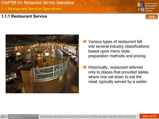 Slide 6 of 25
TOPIC
CHAPTER 01: Restaurant Service Operations
1.1 Restaurant Service Operations
 Various types of restaurant fall
into several industry classifications
based upon menu style,
preparation methods and pricing.
 Historically, restaurant referred
only to places that provided tables
where one sat down to eat the
meal, typically served by a waiter.
1.1.1 Restaurant Service
 