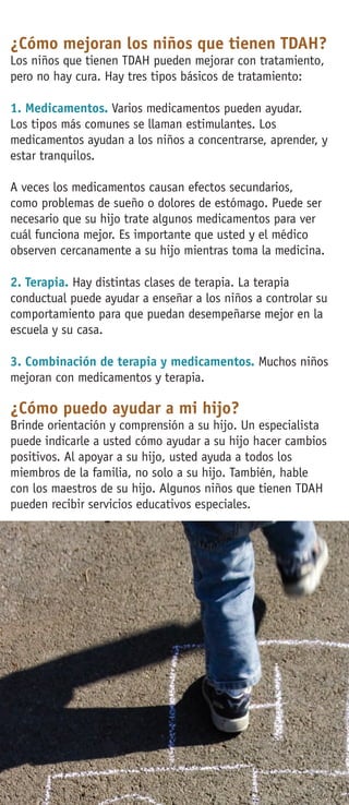¿Cómo mejoran los niños que tienen TDAH?
Los niños que tienen TDAH pueden mejorar con tratamiento,
pero no hay cura. Hay tres tipos básicos de tratamiento:
1. Medicamentos. Varios medicamentos pueden ayudar.
Los tipos más comunes se llaman estimulantes. Los
medicamentos ayudan a los niños a concentrarse, aprender, y
estar tranquilos.
A veces los medicamentos causan efectos secundarios,
como problemas de sueño o dolores de estómago. Puede ser
necesario que su hijo trate algunos medicamentos para ver
cuál funciona mejor. Es importante que usted y el médico
observen cercanamente a su hijo mientras toma la medicina.
2. Terapia. Hay distintas clases de terapia. La terapia
conductual puede ayudar a enseñar a los niños a controlar su
comportamiento para que puedan desempeñarse mejor en la
escuela y su casa.
3. Combinación de terapia y medicamentos. Muchos niños
mejoran con medicamentos y terapia.
¿Cómo puedo ayudar a mi hijo?
Brinde orientación y comprensión a su hijo. Un especialista
puede indicarle a usted cómo ayudar a su hijo hacer cambios
positivos. Al apoyar a su hijo, usted ayuda a todos los
miembros de la familia, no solo a su hijo. También, hable
con los maestros de su hijo. Algunos niños que tienen TDAH
pueden recibir servicios educativos especiales.
 