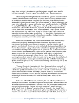 HT 344-Hospitality and Tourism Marketing and Sales


many of the identical existing online travel agencies in multiple costs. Namely,
hotels are paying for the same type of fee, and all to serve the same purpose.

        The challenges toexisting third party online travel agencies are websites that
has been created by hotels themselves, as a group. An outstanding example would
be the website of a trend called Roomkey.com. Roomkey.com was established in
January 2012.Hotels that are part of this website include “La Quinta, Millennium and
many other independent, luxury, and leading name brand hotels in the world” (USA
Today, 9/24/2012). Other hospitality groups within Roomkey.com include Choice
International hotels, Hilton Worldwide, Hyatt IHG, Marriott, and Wyndham Hotel
Group. The statistic in the article “The Curious Identity of RoomKey.com” showed
that the percentage loss of bookings to an OTA (Online Travel Agency) since the
beginning of this year has grown steadily from 17.2% to 23.9%. This indicates the
competition between websites such as RoomKey.com and the third party online
travel agencies is starting to favor the former type.

        One of the advantages of the “Hotels owned website” over the third party
online travel agencies is the financial aspect. Among the commonly existed
operations, a hotel makes several separatepayments to different online travel
agencies in order to sell their rooms to the public in desired quantity and diversity.
The fee that hotels are paying will cover the online travel agency’s operation cost,
and in addition it will generate a profit over its operation cost. In the case of “hotels
owned website” model, this will not happen. Hotels get together to form their own
resources to run this website, but this operation solely serves the allied hotel’s
interest, and most importantly it will not charge a fee to the hotels. The cost of
operating this website is simply what it needs to stay in operation. Essentially hotels
are self-hired, and there is a margin in switching into this method of marketing.
Quoted from Vantage Hospitality Enters into Partnership with RoomKey.com by the
CEO, Roger Bloss

        “Vantage Hospitality is excited to join Room Key and distribute our family of
inns, hotels and suites. Room Key’s inventive model allows the consumer to choose the
hotel that is right for them and provides us with a valuable audience that will be able
to book directly with our brands. Room Key’s platform enables us to continue to
achieve our distribution strategy of reaching consumers where they are searching and
booking hotel accommodations, which is a very cost-effective channel for our
members.”

        In the case of RoomKey.com in particular, it is cost-effective, and also user-
friendly to the customers. Room Key’s representative quoted in the same article that
“Room Key delivers a simplified search experience and the confidence of booking direct
with our hotel partners like Vantage, so travelers can simply search, book and
relax.”John F. Davis III, the chief executive officer of Room Key also stated “We’re
thrilled to partner with Vantage Hospitality to offer over 1,000 new hotel properties to
travelers who visit RoomKey.com to find their next hotel,” Said John F. Davis III, chief


                                                                                       3
                   University of Wisconsin Stout | School of Hospitality
 
