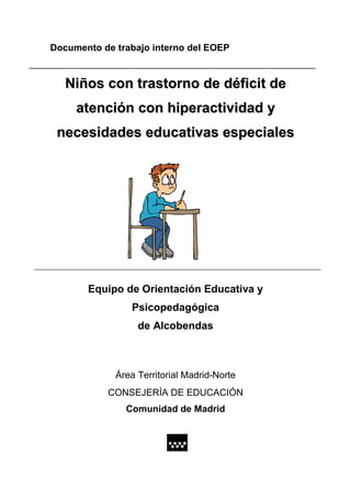 Documento de trabajo interno del EOEP


   Niños con trastorno de déficit de
     atención con hiperactividad y
 necesidades educativas especiales




       Equipo de Orientación Educativa y
                Psicopedagógica
                  de Alcobendas



             Área Territorial Madrid-Norte
           CONSEJERÍA DE EDUCACIÓN
               Comunidad de Madrid
 