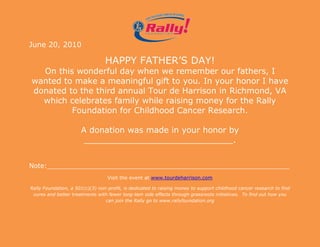 3076575-685800<br />June 20, 2010<br />HAPPY FATHER’S DAY!On this wonderful day when we remember our fathers, I wanted to make a meaningful gift to you. In your honor I have donated to the third annual Tour de Harrison in Richmond, VA which celebrates family while raising money for the Rally Foundation for Childhood Cancer Research.A donation was made in your honor by _____________________________.<br />Note:___________________________________________________________<br />Visit the event at www.tourdeharrison.com<br />Rally Foundation, a 501(c)(3) non-profit, is dedicated to raising money to support childhood cancer research to find cures and better treatments with fewer long-tem side effects through grassroots initiatives.  To find out how you can join the Rally go to www.rallyfoundation.org<br />