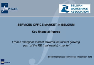 fin POWER
From a ‘marginal’ market towards the fastest growing
part of the RE (real estate) - market
SERVICED OFFICE MARKET IN BELGIUM
Key financial figures
Social Workplaces conference, December 2016
 