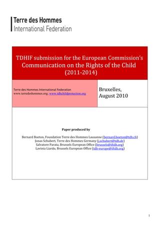 TDHIF submission for the European Commission’s
     Communication on the Rights of the Child
                                   (2011-2014)

Terre des Hommes International Federation              Bruxelles,
www.terredeshommes.org; www.tdhchildprotection.org
                                                       August 2010




                                 Paper produced by

     Bernard Boeton, Foundation Terre des Hommes Lausanne (bernard.boeton@tdh.ch)
              Jonas Schubert, Terre des Hommes Germany (j.schubert@tdh.de)
               Salvatore Parata, Brussels European Office (brussels@iftdh.org)
               Lavinia Liardo, Brussels European Office (tdh-europe@iftdh.org)




                                                                                    1
 