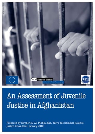 © Tdh / Mélanie Rouiller




                           An Assessment of Juvenile
                           Justice in Afghanistan
                           Prepared by Kimberley Cy. Motley, Esq. Terre des hommes Juvenile
                           Justice Consultant, January 2010
 