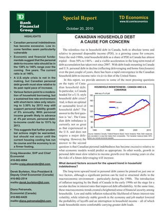 Special Report TD Economics
www.td.com/economics
October 20, 2010
CANADIAN HOUSEHOLD DEBT
A CAUSE FOR CONCERN
HIGHLIGHTS
•	 Canadian personal indebtedness
has become excessive. Low in-
come families seem particularily
vulnerable
•	 Economic and financial funda-
mentals suggest that the personal
debt-to-income ratio should be in
the 138% to 140% range over the
coming  five years. The current
ratio is at 146%.
•	 A U.S.-style crisis is not in the
making, but Canadian personal
debt growth must slow relative to
its past rapid pace of increase.
•	 Various factors point to a modera-
tion of household borrowing, but
a sustained low rate environment
with short-term rates only return-
ing to 3.50% by 2013 may still
support personal liability growth
of 5% annually. With personal
income growth likely to advance
at  4% per annum, personal debt-
to-income could rise to 151% by
2013.
•	 This suggests that further pruden-
tial actions might be warranted,
but should not occur until the
current housing cooling has run
its course and the economy is on
a firmer footing.
The relentless rise in household debt in Canada, both in absolute terms and
relative to personal disposable income (PDI), is a growing cause for concern.
Since the mid-1980s, total household debt as a share of PDI in Canada has almost
tripled – from 50% to 146% – and a visible acceleration in the long-term trend of
debt accumulation has taken root since 2007. With debt-loads mounting in Canada
and U.S. personal debt in decline (reflecting deleveraging and home foreclosures)
over the past couple of years, there has been a rapid convergence in the Canadian
household debt-to-income ratio vis-à-vis that of the United States.
In this report, we provide answers to some of the most pressing questions
on the topic of Cana-
dian household debt.
In particular, is Canada
headed for a U.S.-style
household debt crisis?
And, is there an optimal
or sustainable level of
household debt? The
answer to the first ques-
tion is ‘no’. The Cana-
dian debt imbalance is
currently not as great
as that experienced in
the U.S. and does not
require a major dele-
veraging. However, the
answer to the second
question is that Canadian personal indebtedness has become excessive relative to
what economic models would predict as appropriate. In other words, growth in
personal debt must slow relative to income growth over the coming years or else
the risks of a future deleveraging will increase.
What demand factors account for the upward trend in household
indebtedness?
The long-term upward trend in personal debt cannot be pinned on just one or
two factors, although a significant portion can be tied to structural shifts in the
macroeconomic environment – particularly during the 1990s. The introduction
of inflation targeting by the Bank of Canada in the early 1990s set the stage for a
secular decline in interest rates that improved debt affordability. At the same time,
these macroeconomic trends created a heightened sense of financial security among
households. Low and stable inflation reduced the likelihood of future interest-rate
volatility, while relatively stable growth in the economy and job market lowered
the probability of layoffs and an interruption in household income – all of which
made households more comfortable carrying greater debt loads.
HOUSEHOLD INDEBTEDNESS - CANADA AND U.S.
CONVERGE
60
80
100
120
140
160
180
1990 1995 2000 2005 2010
Canada
U.S.
debt as a % of pdi
Source: Statistics Canada, Federal Reserve Board, Haver Analytics *Note: Both measures
are caculated in a way that makes them comparable. The Canadian measure totals 146%
when you include accounts payable.
Craig Alexander, SVP and Chief 	
Economist
416-982-8064
mailto:craig.alexander@td.com
Derek Burleton, Vice President & 	
Deputy Chief Economist (Canada)
416-982-2514
mailto:derek.burleton@td.com
Diana Petramala,
Economist (Canada)
416-982-6420
mailto:diana.petramala@td.com
 