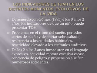 LOS INDICADORES DE TDAH EN LOS DISTINTOS MOMENTOS  EVOLUTIVOS  DE  LA  VIDADe acuerdo con Gómez (1995) e los 0 a los 2 años, los indicadores de que un niño puede presentar TDHProblemas en el ritmo del sueño, periodos cortos de sueño y despertar sobresaltado, resistencia a los cuidados habituales, reactividad elevada a los estímulos auditivos.De los 2 a los 3 años inmadurez en el lenguaje expresivo, actividad motora excesiva escasa conciencia de peligro y propensión a sufrir numerosos accidentes.