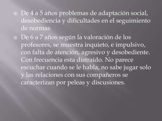 De 4 a 5 años problemas de adaptación social, desobediencia y dificultades en el seguimiento de normasDe 6 a 7 años según la valoración de los profesores, se muestra inquieto, e impulsivo, con falta de atención, agresivo y desobediente. Con frecuencia esta distraído. No parece escuchar cuando se le habla, no sabe jugar solo y las relaciones con sus compañeros se caracterizan por peleas y discusiones.