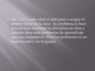 De 7 a 12 a esta edad el niño pasa a ocupar el primer plano de la clase . Su problema lo hace que no sepa mantener la disciplina en clase y además tiene más problemas de aprendizaje que sus compañeros. Para los profesores es un maleducado y un holgazán