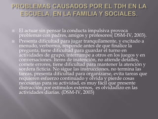 PROBLEMAS CAUSADOS POR EL TDH EN LA ESCUELA, EN LA FAMILIA Y SOCIALES.El actuar sin pensar la conducta impulsiva provoca problemas con padres, amigos y profesores( DSM-IV, 2003).Presenta dificultad para jugar tranquilamente, y excitado a menudo, verborrea, responde antes de que finalice la pregunta, tiene dificultad para guardar el turno en actividades de grupo, interrumpe a otros en los juegos y en conversaciones. Ítems de inatención, no atiende detalles, comete errores, tiene dificultad para mantener la atención y sordera ficticia. No sigue las instrucciones, no termina las tareas, presenta dificultad para organizarse, evita tareas que requieren esfuerzo continuado y olvida y pierde cosas necesarias para su actividad, es muy fácil que presente distracción por estímulos externos,  es olvidadizo en las actividades diarias. (DSM-IV, 2003)