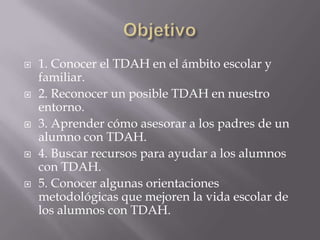 Objetivo 1. Conocer el TDAH en el ámbito escolar y familiar.2. Reconocer un posible TDAH en nuestro entorno.3. Aprender cómo asesorar a los padres de un alumno con TDAH.4. Buscar recursos para ayudar a los alumnos con TDAH.5. Conocer algunas orientaciones metodológicas que mejoren la vida escolar de los alumnos con TDAH.