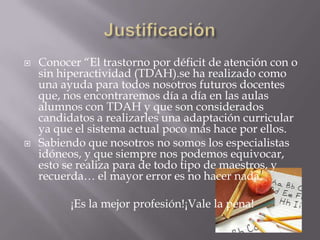 Justificación Conocer “El trastorno por déficit de atención con o sin hiperactividad (TDAH).se ha realizado como una ayuda para todos nosotros futuros docentes que, nos encontraremos día a día en las aulas alumnos con TDAH y que son considerados candidatos a realizarles una adaptación curricular ya que el sistema actual poco más hace por ellos.Sabiendo que nosotros no somos los especialistas idóneos, y que siempre nos podemos equivocar, esto se realiza para de todo tipo de maestros, y recuerda… el mayor error es no hacer nada.  ¡Es la mejor profesión!¡Vale la pena!