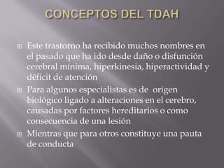 CONCEPTOS DEL TDAHEste trastorno ha recibido muchos nombres en el pasado que ha ido desde daño o disfunción cerebral mínima, hiperkinesia, hiperactividad y déficit de atenciónPara algunos especialistas es de  origen biológico ligado a alteraciones en el cerebro, causadas por factores hereditarios o como consecuencia de una lesiónMientras que para otros constituye una pauta de conducta 