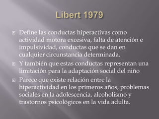 Libert1979 Define las conductas hiperactivas como actividad motora excesiva, falta de atención e impulsividad, conductas que se dan en cualquier circunstancia determinada.Y también que estas conductas representan una limitación para la adaptación social del niñoParece que existe relación entre la hiperactividad en los primeros años, problemas sociales en la adolescencia, alcoholismo y trastornos psicológicos en la vida adulta. 