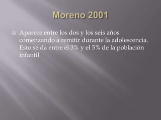Moreno 2001Aparece entre los dos y los seis años comenzando a remitir durante la adolescencia. Esto se da entre el 3% y el 5% de la población infantil 